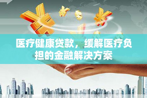 江永医疗健康贷款，缓解医疗负担的金融解决方案