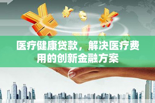 江永医疗健康贷款，解决医疗费用的创新金融方案